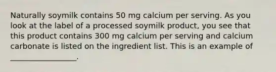 Naturally soymilk contains 50 mg calcium per serving. As you look at the label of a processed soymilk product, you see that this product contains 300 mg calcium per serving and calcium carbonate is listed on the ingredient list. This is an example of _________________.