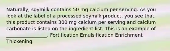 Naturally, soymilk contains 50 mg calcium per serving. As you look at the label of a processed soymilk product, you see that this product contains 300 mg calcium per serving and calcium carbonate is listed on the ingredient list. This is an example of _________________. Fortification Emulsification Enrichment Thickening