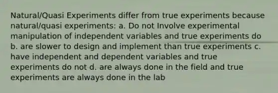 Natural/Quasi Experiments differ from true experiments because natural/quasi experiments: a. Do not Involve experimental manipulation of independent variables and true experiments do b. are slower to design and implement than true experiments c. have independent and dependent variables and true experiments do not d. are always done in the field and true experiments are always done in the lab