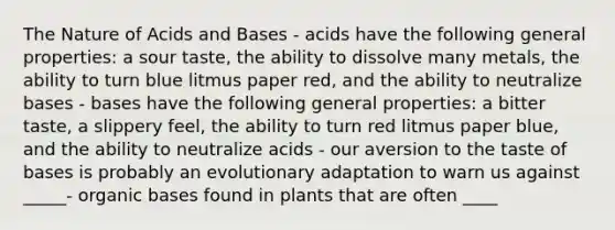 The Nature of Acids and Bases - acids have the following general properties: a sour taste, the ability to dissolve many metals, the ability to turn blue litmus paper red, and the ability to neutralize bases - bases have the following general properties: a bitter taste, a slippery feel, the ability to turn red litmus paper blue, and the ability to neutralize acids - our aversion to the taste of bases is probably an evolutionary adaptation to warn us against _____- organic bases found in plants that are often ____