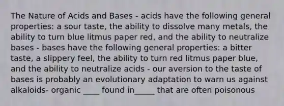 The Nature of <a href='https://www.questionai.com/knowledge/kvCSAshSAf-acids-and-bases' class='anchor-knowledge'>acids and bases</a> - acids have the following general properties: a sour taste, the ability to dissolve many metals, the ability to turn blue litmus paper red, and the ability to neutralize bases - bases have the following general properties: a bitter taste, a slippery feel, the ability to turn red litmus paper blue, and the ability to neutralize acids - our aversion to the taste of bases is probably an evolutionary adaptation to warn us against alkaloids- organic ____ found in_____ that are often poisonous