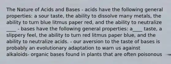 The Nature of Acids and Bases - acids have the following general properties: a sour taste, the ability to dissolve many metals, the ability to turn blue litmus paper red, and the ability to neutralize ____ - bases have the following general properties: a____ taste, a slippery feel, the ability to turn red litmus paper blue, and the ability to neutralize acids. - our aversion to the taste of bases is probably an evolutionary adaptation to warn us against alkaloids- organic bases found in plants that are often poisonous