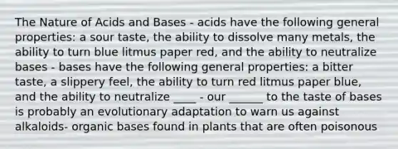 The Nature of Acids and Bases - acids have the following general properties: a sour taste, the ability to dissolve many metals, the ability to turn blue litmus paper red, and the ability to neutralize bases - bases have the following general properties: a bitter taste, a slippery feel, the ability to turn red litmus paper blue, and the ability to neutralize ____ - our ______ to the taste of bases is probably an evolutionary adaptation to warn us against alkaloids- organic bases found in plants that are often poisonous