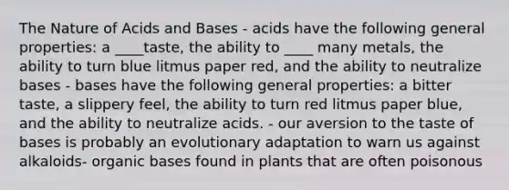 The Nature of Acids and Bases - acids have the following general properties: a ____taste, the ability to ____ many metals, the ability to turn blue litmus paper red, and the ability to neutralize bases - bases have the following general properties: a bitter taste, a slippery feel, the ability to turn red litmus paper blue, and the ability to neutralize acids. - our aversion to the taste of bases is probably an evolutionary adaptation to warn us against alkaloids- organic bases found in plants that are often poisonous