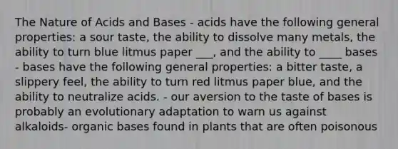 The Nature of <a href='https://www.questionai.com/knowledge/kvCSAshSAf-acids-and-bases' class='anchor-knowledge'>acids and bases</a> - acids have the following general properties: a sour taste, the ability to dissolve many metals, the ability to turn blue litmus paper ___, and the ability to ____ bases - bases have the following general properties: a bitter taste, a slippery feel, the ability to turn red litmus paper blue, and the ability to neutralize acids. - our aversion to the taste of bases is probably an evolutionary adaptation to warn us against alkaloids- organic bases found in plants that are often poisonous