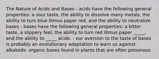 The Nature of Acids and Bases - acids have the following general properties: a sour taste, the ability to dissolve many metals, the ability to turn blue litmus paper red, and the ability to neutralize bases - bases have the following general properties: a bitter taste, a slippery feel, the ability to turn red litmus paper _____, and the ability to _____ acids. - our aversion to the taste of bases is probably an evolutionary adaptation to warn us against alkaloids- organic bases found in plants that are often poisonous