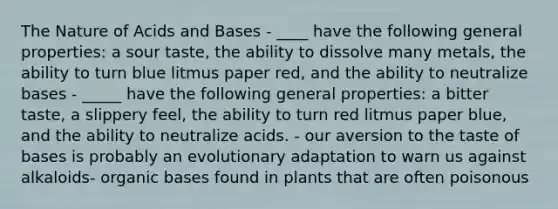 The Nature of Acids and Bases - ____ have the following general properties: a sour taste, the ability to dissolve many metals, the ability to turn blue litmus paper red, and the ability to neutralize bases - _____ have the following general properties: a bitter taste, a slippery feel, the ability to turn red litmus paper blue, and the ability to neutralize acids. - our aversion to the taste of bases is probably an evolutionary adaptation to warn us against alkaloids- organic bases found in plants that are often poisonous