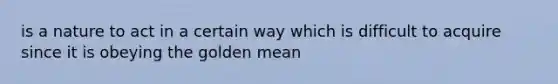 is a nature to act in a certain way which is difficult to acquire since it is obeying the golden mean