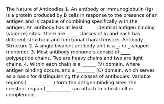 The Nature of Antibodies 1. An antibody or immunoglobulin (Ig) is a protein produced by B cells in response to the presence of an antigen and is capable of combining specifically with the antigen. An antibody has at least _____ identical antigen-binding (valence) sites. There are _____ classes of Ig and each has different structural and functional characteristics. Antibody Structure 2. A single bivalent antibody unit is a _- or _-shaped monomer. 3. Most antibody monomers consist of ____ polypeptide chains. Two are heavy chains and two are light chains. 4. Within each chain is a ______ (V) domain, where antigen binding occurs, and a ________ (C) domain, which serves as a basis for distinguishing the classes of antibodies. Variable regions (___ ________) form the antigen-binding sites The constant region (___ _______ can attach to a host cell or complement.