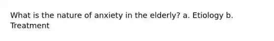 What is the nature of anxiety in the elderly? a. Etiology b. Treatment