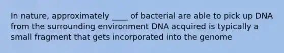 In nature, approximately ____ of bacterial are able to pick up DNA from the surrounding environment DNA acquired is typically a small fragment that gets incorporated into the genome