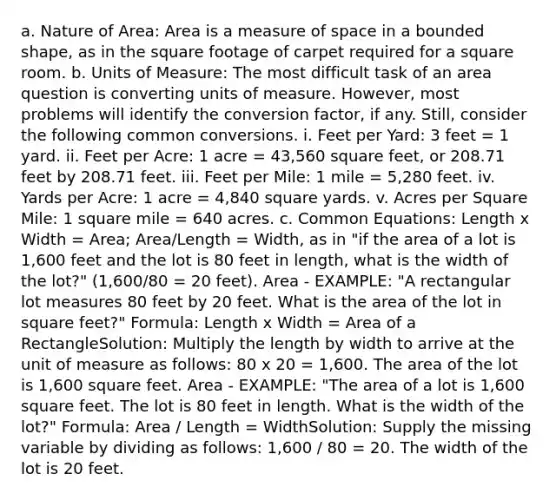 a. Nature of Area: Area is a measure of space in a bounded shape, as in the square footage of carpet required for a square room. b. Units of Measure: The most difficult task of an area question is converting units of measure. However, most problems will identify the conversion factor, if any. Still, consider the following common conversions. i. Feet per Yard: 3 feet = 1 yard. ii. Feet per Acre: 1 acre = 43,560 square feet, or 208.71 feet by 208.71 feet. iii. Feet per Mile: 1 mile = 5,280 feet. iv. Yards per Acre: 1 acre = 4,840 square yards. v. Acres per Square Mile: 1 square mile = 640 acres. c. Common Equations: Length x Width = Area; Area/Length = Width, as in "if the area of a lot is 1,600 feet and the lot is 80 feet in length, what is the width of the lot?" (1,600/80 = 20 feet). Area - EXAMPLE: "A rectangular lot measures 80 feet by 20 feet. What is the area of the lot in square feet?" Formula: Length x Width = Area of a RectangleSolution: Multiply the length by width to arrive at the unit of measure as follows: 80 x 20 = 1,600. The area of the lot is 1,600 square feet. Area - EXAMPLE: "The area of a lot is 1,600 square feet. The lot is 80 feet in length. What is the width of the lot?" Formula: Area / Length = WidthSolution: Supply the missing variable by dividing as follows: 1,600 / 80 = 20. The width of the lot is 20 feet.