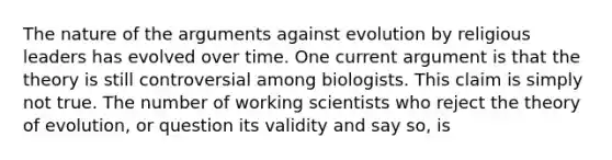 The nature of the arguments against evolution by religious leaders has evolved over time. One current argument is that the theory is still controversial among biologists. This claim is simply not true. The number of working scientists who reject the <a href='https://www.questionai.com/knowledge/kzoSBoiwWp-theory-of-evolution' class='anchor-knowledge'>theory of evolution</a>, or question its validity and say so, is