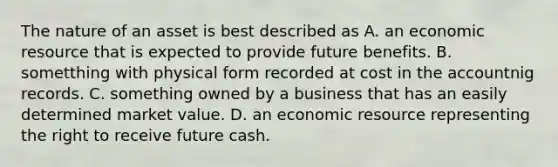 The nature of an asset is best described as A. an economic resource that is expected to provide future benefits. B. sometthing with physical form recorded at cost in the accountnig records. C. something owned by a business that has an easily determined market value. D. an economic resource representing the right to receive future cash.