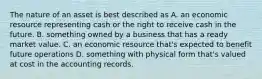 The nature of an asset is best described as A. an economic resource representing cash or the right to receive cash in the future. B. something owned by a business that has a ready market value. C. an economic resource​ that's expected to benefit future operations D. something with physical form​ that's valued at cost in the accounting records.