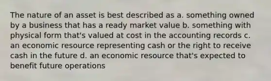 The nature of an asset is best described as a. something owned by a business that has a ready market value b. something with physical form that's valued at cost in the accounting records c. an economic resource representing cash or the right to receive cash in the future d. an economic resource that's expected to benefit future operations