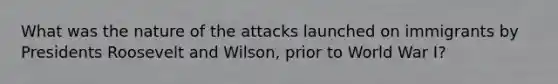 What was the nature of the attacks launched on immigrants by Presidents Roosevelt and Wilson, prior to World War I?