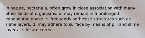 In nature, bacteria a. often grow in close association with many other kinds of organisms. b. may remain in a prolonged exponential phase. c. frequently snthesize structures such as slime layers. d. may adhere to surface by means of pili and slime layers. e. All are correct