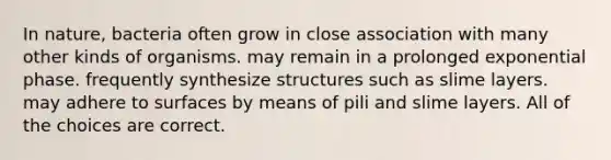 In nature, bacteria often grow in close association with many other kinds of organisms. may remain in a prolonged exponential phase. frequently synthesize structures such as slime layers. may adhere to surfaces by means of pili and slime layers. All of the choices are correct.