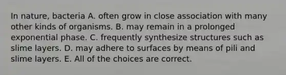 In nature, bacteria A. often grow in close association with many other kinds of organisms. B. may remain in a prolonged exponential phase. C. frequently synthesize structures such as slime layers. D. may adhere to surfaces by means of pili and slime layers. E. All of the choices are correct.