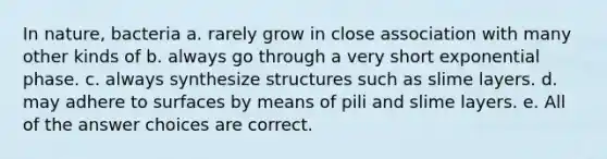 In nature, bacteria a. rarely grow in close association with many other kinds of b. always go through a very short exponential phase. c. always synthesize structures such as slime layers. d. may adhere to surfaces by means of pili and slime layers. e. All of the answer choices are correct.