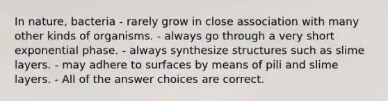 In nature, bacteria - rarely grow in close association with many other kinds of organisms. - always go through a very short exponential phase. - always synthesize structures such as slime layers. - may adhere to surfaces by means of pili and slime layers. - All of the answer choices are correct.