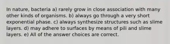 In nature, bacteria a) rarely grow in close association with many other kinds of organisms. b) always go through a very short exponential phase. c) always synthesize structures such as slime layers. d) may adhere to surfaces by means of pili and slime layers. e) All of the answer choices are correct.