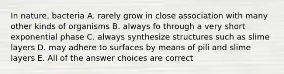 In nature, bacteria A. rarely grow in close association with many other kinds of organisms B. always fo through a very short exponential phase C. always synthesize structures such as slime layers D. may adhere to surfaces by means of pili and slime layers E. All of the answer choices are correct