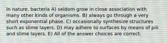 In nature, bacteria A) seldom grow in close association with many other kinds of organisms. B) always go through a very short exponential phase. C) occasionally synthesize structures such as slime layers. D) may adhere to surfaces by means of pili and slime layers. E) All of the answer choices are correct.