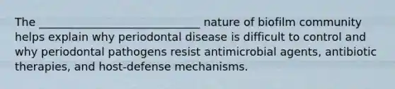 The _____________________________ nature of biofilm community helps explain why periodontal disease is difficult to control and why periodontal pathogens resist antimicrobial agents, antibiotic therapies, and host-defense mechanisms.