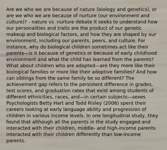 Are we who we are because of nature (biology and genetics), or are we who we are because of nurture (our environment and culture)? - nature vs. nurture debate It seeks to understand how our personalities and traits are the product of our genetic makeup and biological factors, and how they are shaped by our environment, including our parents, peers, and culture. For instance, why do biological children sometimes act like their parents—is it because of genetics or because of early childhood environment and what the child has learned from the parents? What about children who are adopted—are they more like their biological families or more like their adoptive families? And how can siblings from the same family be so different? The achievement gap refers to the persistent difference in grades, test scores, and graduation rates that exist among students of different ethnicities, races, and—in certain subjects—sexes Psychologists Betty Hart and Todd Risley (2006) spent their careers looking at early language ability and progression of children in various income levels. In one longitudinal study, they found that although all the parents in the study engaged and interacted with their children, middle- and high-income parents interacted with their children differently than low-income parents.