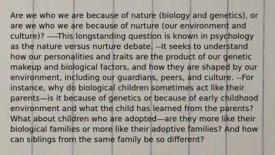 Are we who we are because of nature (biology and genetics), or are we who we are because of nurture (our environment and culture)? ----This longstanding question is known in psychology as the nature versus nurture debate. --It seeks to understand how our personalities and traits are the product of our genetic makeup and biological factors, and how they are shaped by our environment, including our guardians, peers, and culture. --For instance, why do biological children sometimes act like their parents—is it because of genetics or because of early childhood environment and what the child has learned from the parents? What about children who are adopted—are they more like their biological families or more like their adoptive families? And how can siblings from the same family be so different?