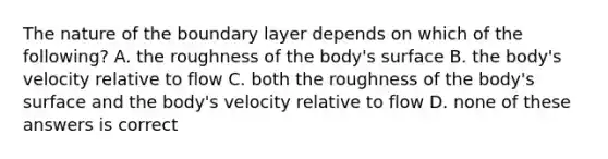 The nature of the boundary layer depends on which of the following? A. the roughness of the body's surface B. the body's velocity relative to flow C. both the roughness of the body's surface and the body's velocity relative to flow D. none of these answers is correct