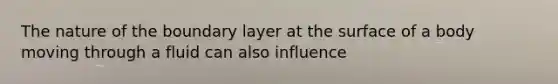 The nature of the boundary layer at the surface of a body moving through a fluid can also influence