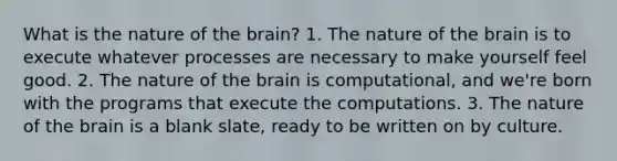 What is the nature of the brain? 1. The nature of the brain is to execute whatever processes are necessary to make yourself feel good. 2. The nature of the brain is computational, and we're born with the programs that execute the computations. 3. The nature of the brain is a blank slate, ready to be written on by culture.