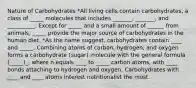 Nature of Carbohydrates *All living cells contain carbohydrates, a class of _____ molecules that includes _______, _______, and __________. Except for _____ and a small amount of ______ from animals, _____ provide the major source of carbohydrates in the human diet. *As the name suggest, carbohydrates contain ____ and _____. Combining atoms of carbon, hydrogen, and oxygen forms a carbohydrate (sugar) molecule with the general formula (_____)_, where n equals ____ to _____ carbon atoms, with ____ bonds attaching to hydrogen and oxygen. Carbohydrates with ____ and ____ atoms interest nutritionalist the most.