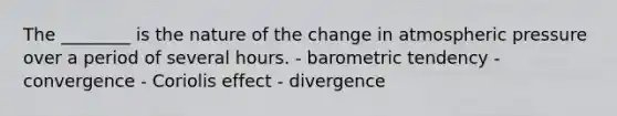 The ________ is the nature of the change in atmospheric pressure over a period of several hours. - barometric tendency - convergence - Coriolis effect - divergence