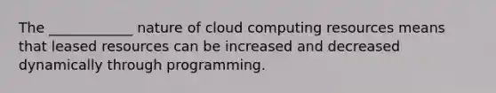 The​ ____________ nature of cloud computing resources means that leased resources can be increased and decreased dynamically through programming.