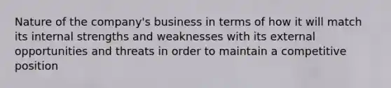 Nature of the company's business in terms of how it will match its internal strengths and weaknesses with its external opportunities and threats in order to maintain a competitive position