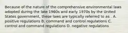 Because of the nature of the comprehensive environmental laws adopted during the late 1960s and early 1970s by the United States government, these laws are typically referred to as . A. positive regulations B. command and control regulations C. control and command regulations D. negative regulations