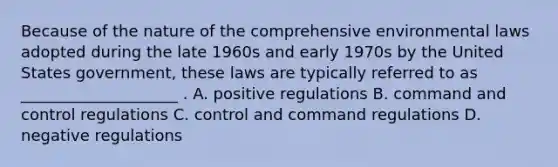 Because of the nature of the comprehensive environmental laws adopted during the late 1960s and early 1970s by the United States government, these laws are typically referred to as ____________________ . A. positive regulations B. command and control regulations C. control and command regulations D. negative regulations