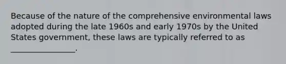 Because of the nature of the comprehensive environmental laws adopted during the late 1960s and early 1970s by the United States government, these laws are typically referred to as ________________.