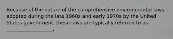 Because of the nature of the comprehensive environmental laws adopted during the late 1960s and early 1970s by the United States government, these laws are typically referred to as ___________________.