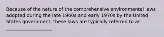 Because of the nature of the comprehensive environmental laws adopted during the late 1960s and early 1970s by the United States government, these laws are typically referred to as ____________________ .