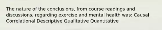 The nature of the conclusions, from course readings and discussions, regarding exercise and mental health was: Causal Correlational Descriptive Qualitative Quantitative