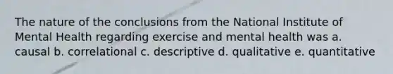 The nature of the conclusions from the National Institute of Mental Health regarding exercise and mental health was a. causal b. correlational c. descriptive d. qualitative e. quantitative