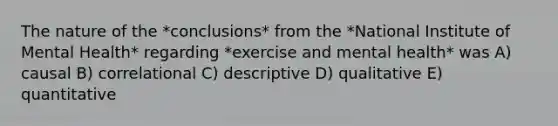 The nature of the *conclusions* from the *National Institute of Mental Health* regarding *exercise and mental health* was A) causal B) correlational C) descriptive D) qualitative E) quantitative