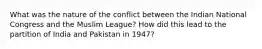 What was the nature of the conflict between the Indian National Congress and the Muslim League? How did this lead to the partition of India and Pakistan in 1947?