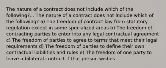 The nature of a contract does not include which of the following?... The nature of a contract does not include which of the following? a) The freedom of contract law from statutory regulation except in some specialized areas b) The freedom of contracting parties to enter into any legal contractual agreement c) The freedom of parties to agree to terms that meet their legal requirements d) The freedom of parties to define their own contractual liabilities and rules e) The freedom of one party to leave a bilateral contract if that person wishes