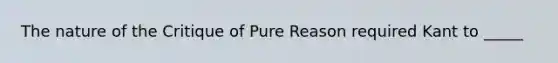 The nature of the Critique of Pure Reason required Kant to _____